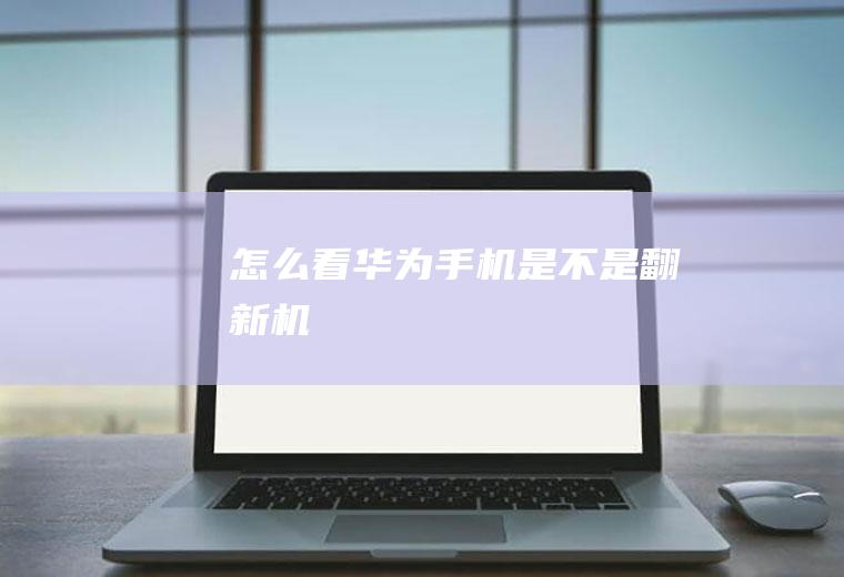怎么看华为手机是不是翻新机