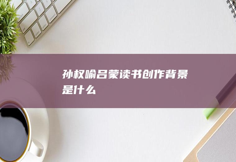 《孙权喻吕蒙读书》创作背景是什么