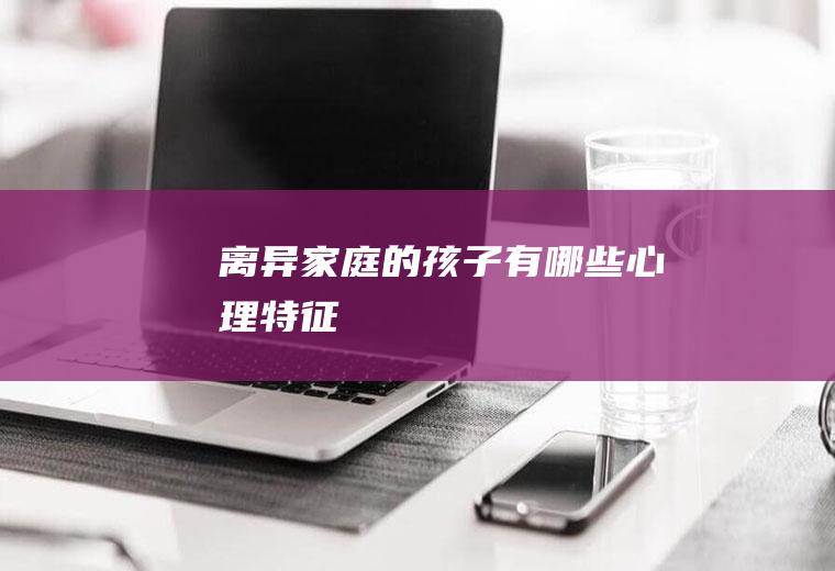 离异家庭的孩子有哪些心理特征