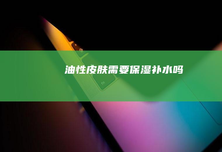 油性皮肤需要保湿补水吗