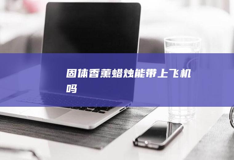 固体香薰蜡烛能带上飞机吗