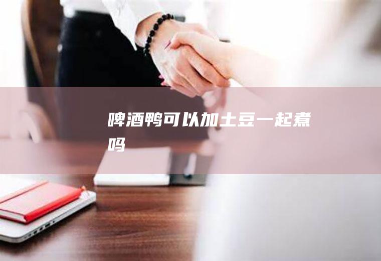 啤酒鸭可以加土豆一起煮吗