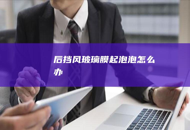 后挡风玻璃膜起泡泡怎么办