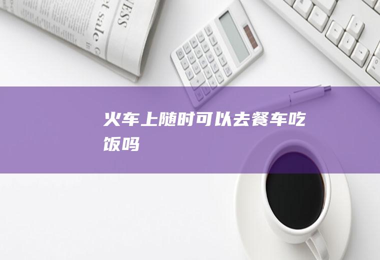 火车上随时可以去餐车吃饭吗