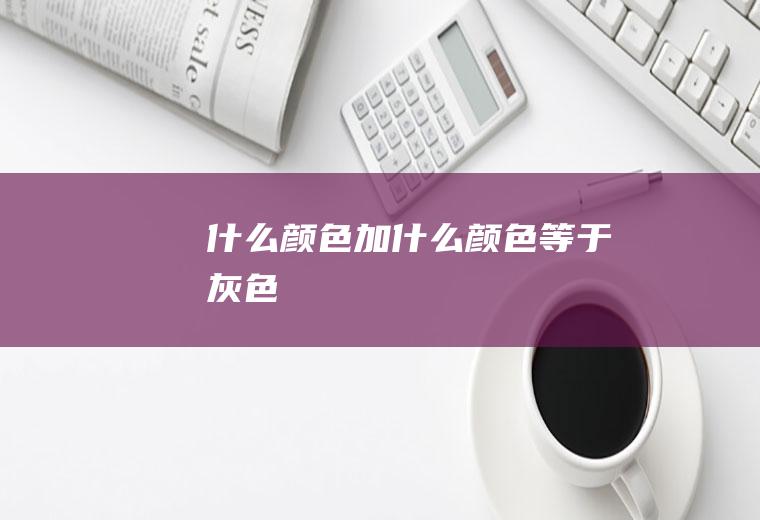 什么颜色加什么颜色等于灰色