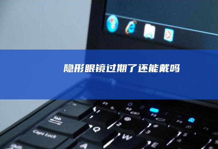 隐形眼镜过期了还能戴吗
