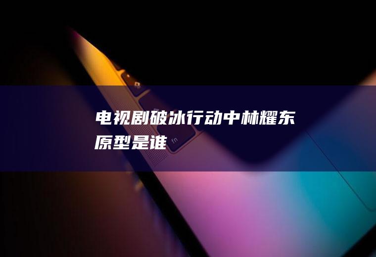 剧破冰行动中林耀东原型是谁