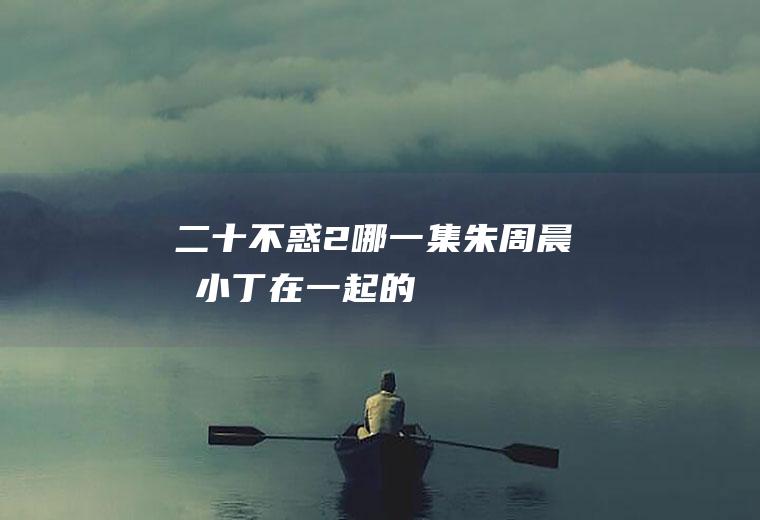 2哪一集朱周晨和小丁在一起的