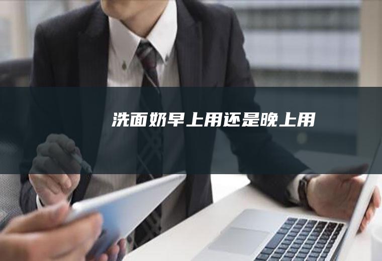洗面奶早上用还是晚上用