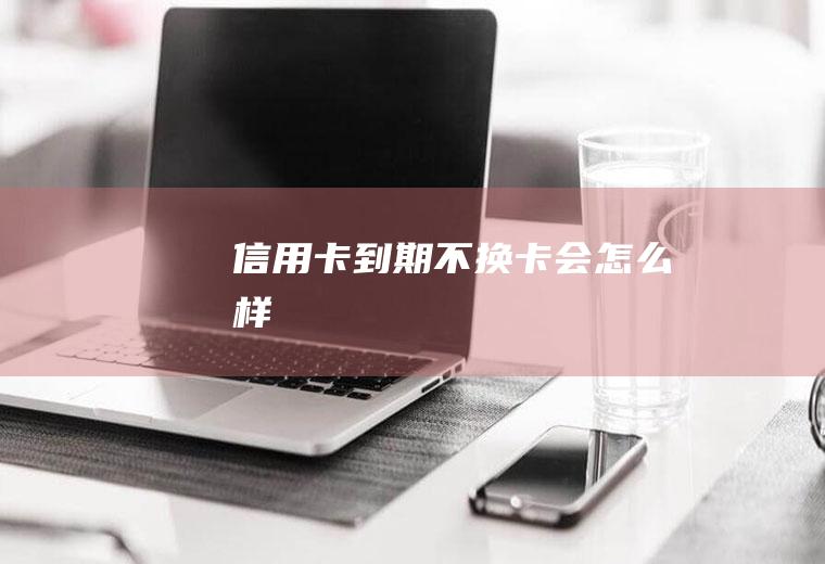 信用卡到期不换卡会怎么样