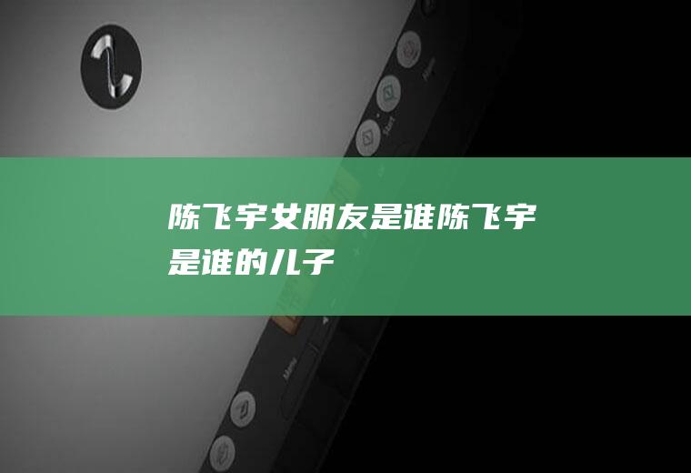 陈飞宇女朋友是谁陈飞宇是谁的儿子