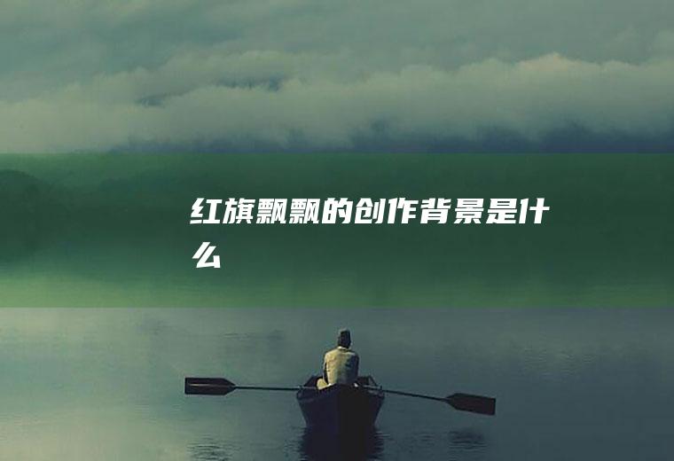 《红旗飘飘》的创作背景是什么