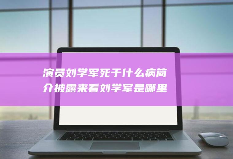 演员刘学军死于什么病简介披露来看刘学军是哪里人