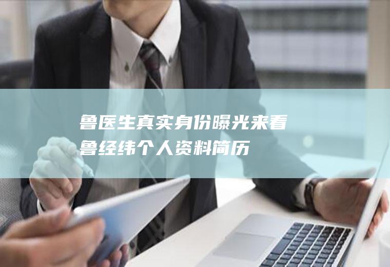 鲁医生真实身份曝光来看鲁经纬个人资料简历
