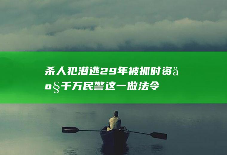 杀人犯潜逃29年被抓时资产千万民警这一做法令人称