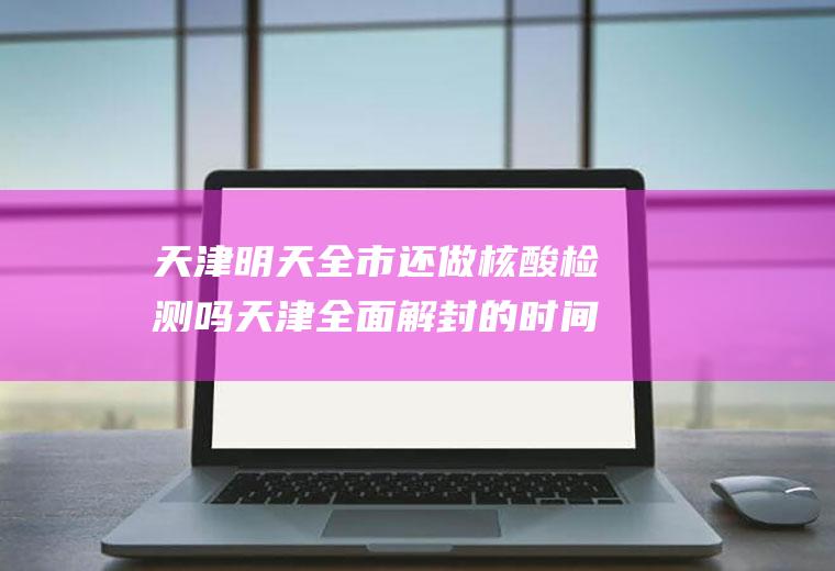 天津明天全市还做核酸检测吗天津全面解封的时间预测