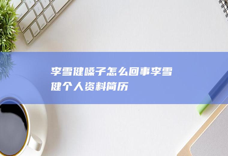 李雪健嗓子怎么回事李雪健个人资料简历