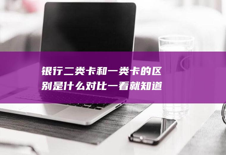 银行二类卡和一类卡的区别是什么对比一看就知道
