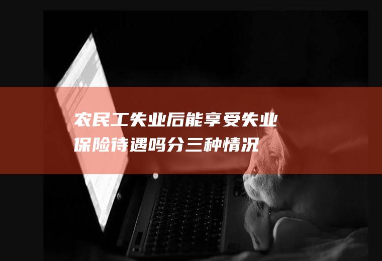 农民工失业后能享受失业保险待遇吗分三种情况