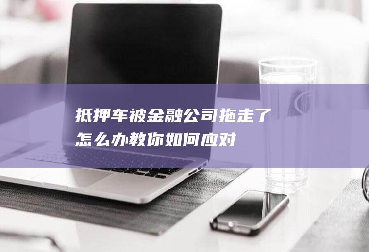 抵押车被金融公司拖走了怎么办教你如何应对