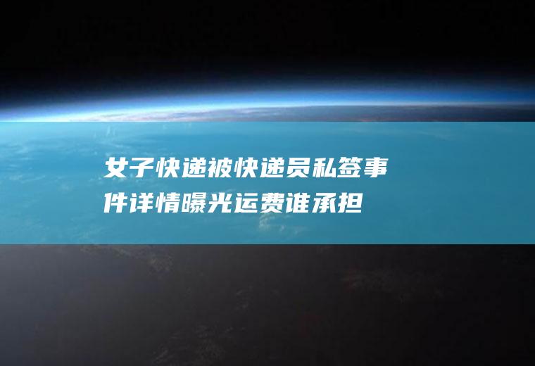 女子快递被快递员私签事件详情曝光运费谁承担