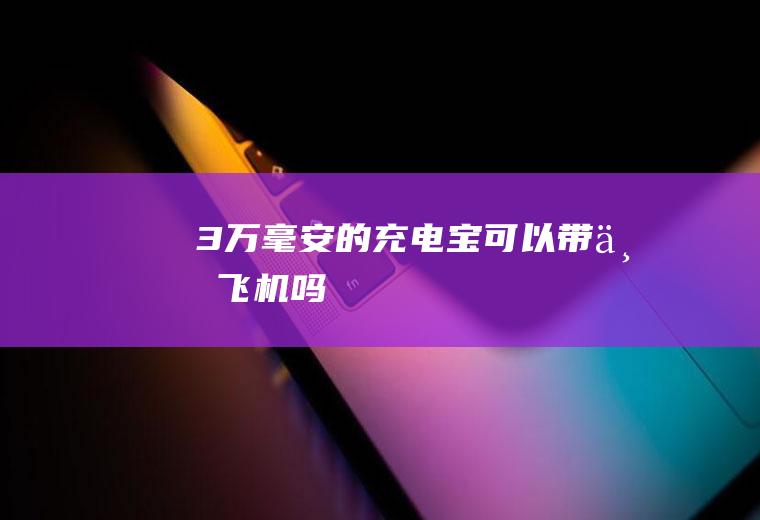 3万毫安的充电宝可以带上飞机吗