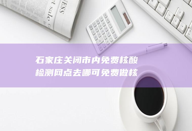 石家庄关闭市内免费核酸检测网点去哪可免费做核酸