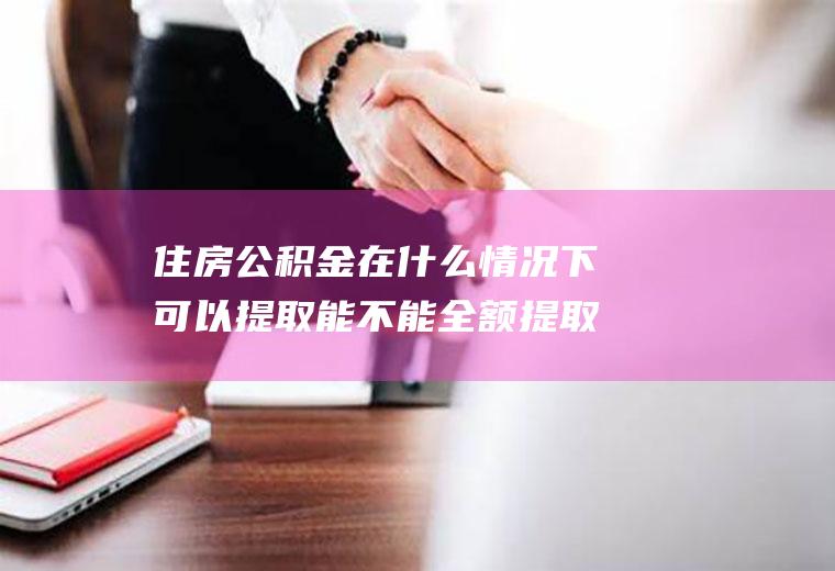 住房公积金在什么情况下可以提取能不能全额提取？