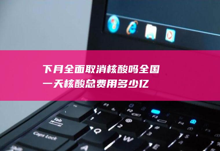 下月全面取消核酸吗全国一天核酸总费用多少亿