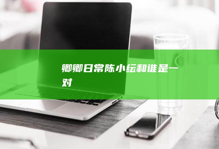 《卿卿日常》陈小纭和谁是一对