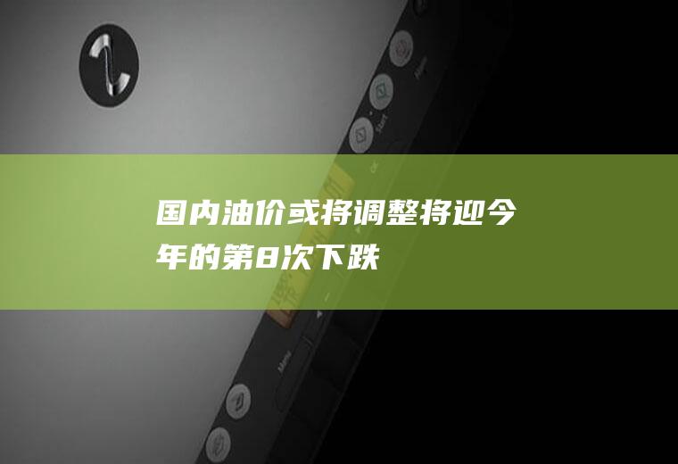 国内油价或将调整将迎今年的第8次