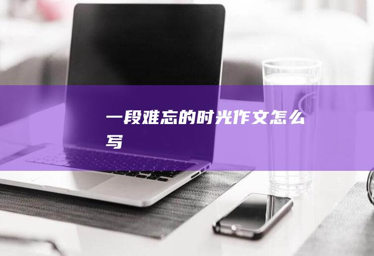 一段难忘的时光作文怎么写