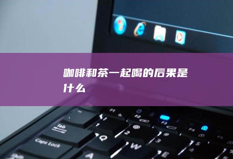 咖啡和茶一起喝的后果是什么