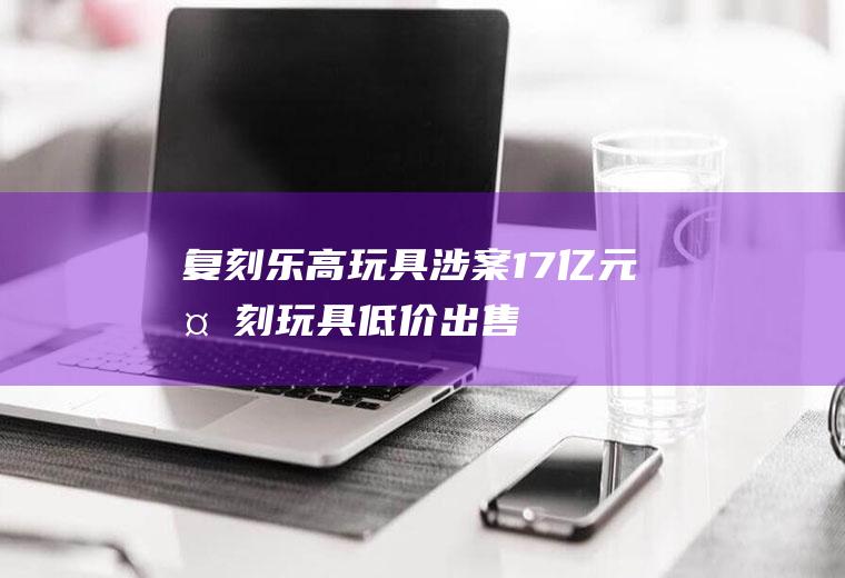 复刻乐高玩具涉案17亿元复刻玩具低价出售