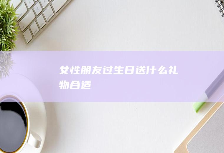 女性朋友过生日送什么礼物合适