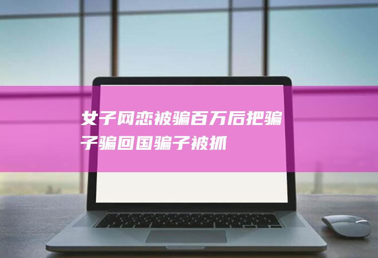 女子网恋被骗百万后把骗子骗回国骗子被抓