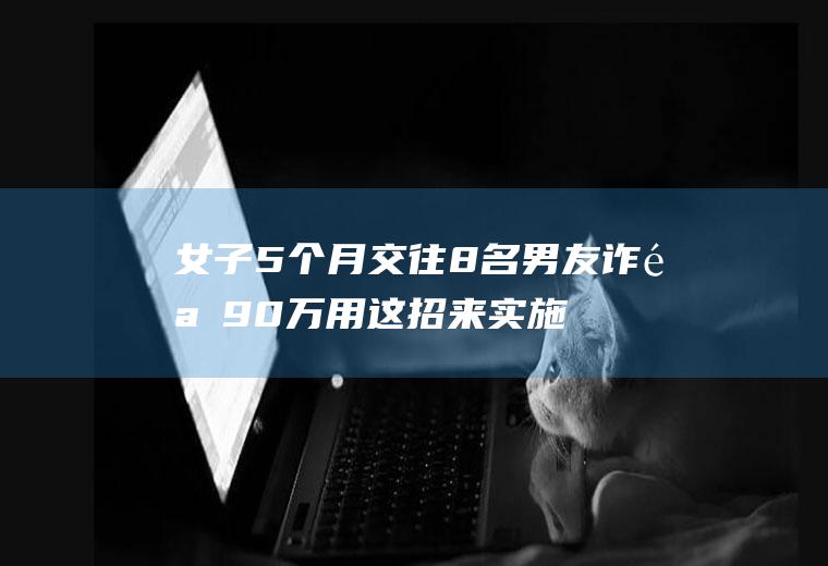 女子5个月交往8名男友诈骗90万用这招来实施诈骗