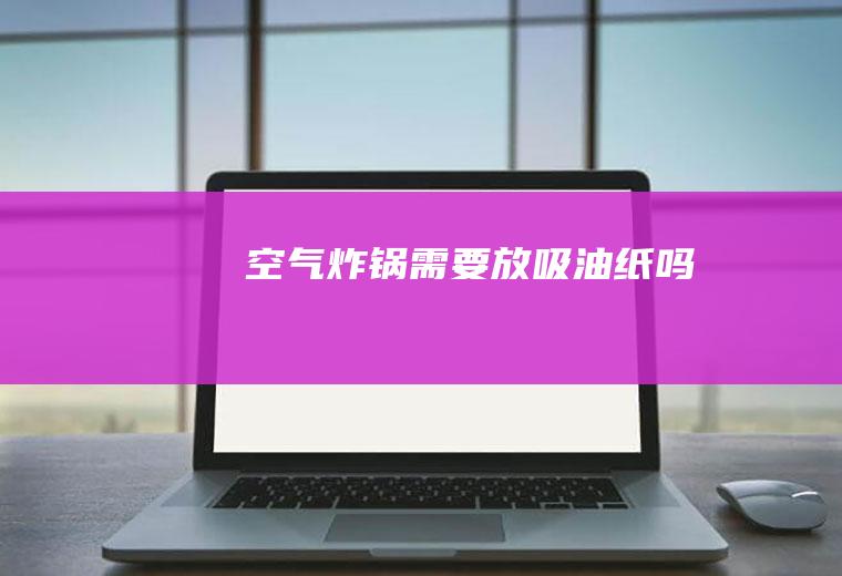 空气炸锅需要放吸油纸吗