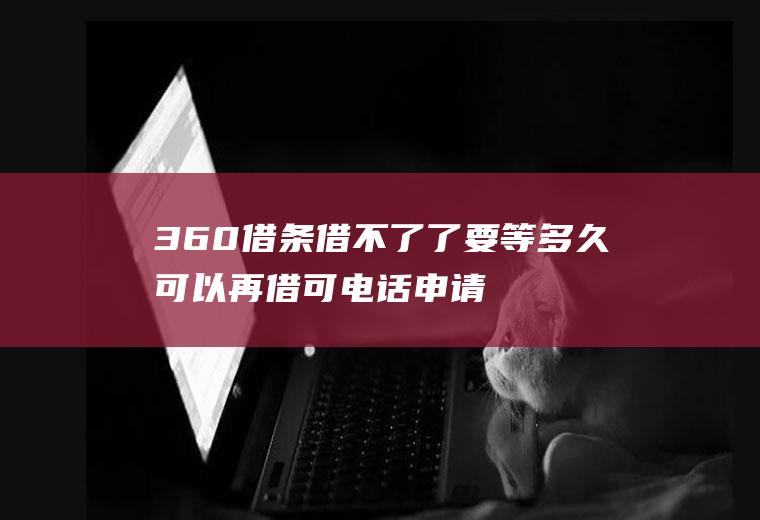 360借条借不了了要等多久可以再借可电话申请吗