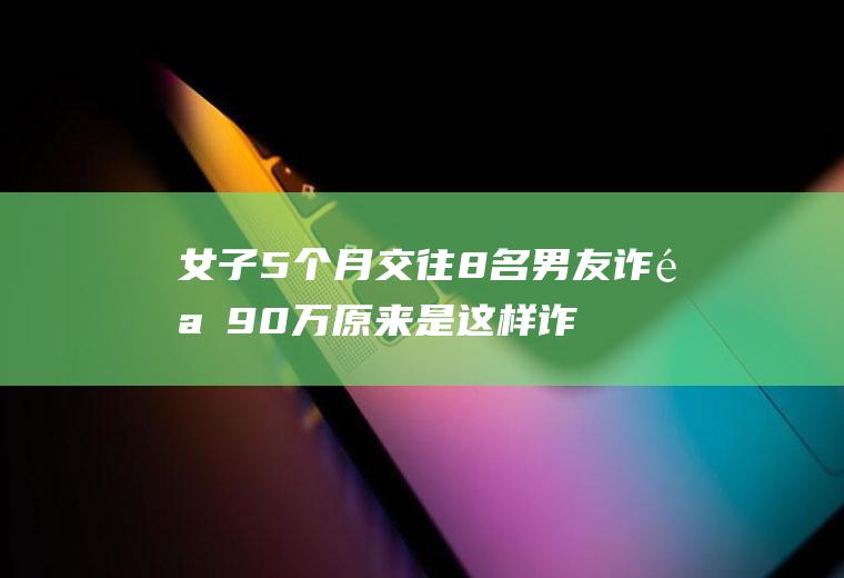 女子5个月交往8名男友诈骗90万原来是这样诈骗的