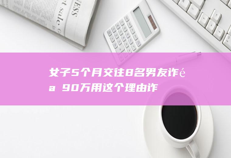 女子5个月交往8名男友诈骗90万用这个理由诈骗