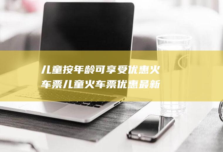儿童按年龄可享受优惠火车票儿童火车票优惠最新政策