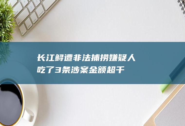 长江鲟遭非法捕捞嫌疑人：吃了3条涉案金额超千万