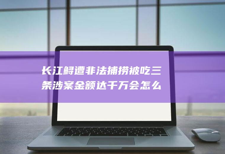 长江鲟遭非法捕捞被吃三条涉案金额达千万会怎么判罚