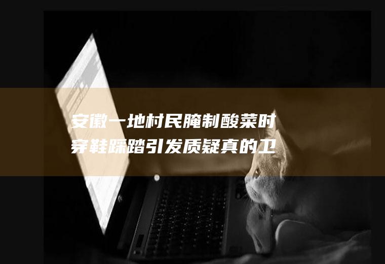 安徽一地村民腌制酸菜时穿鞋踩踏引发质疑真的卫生吗