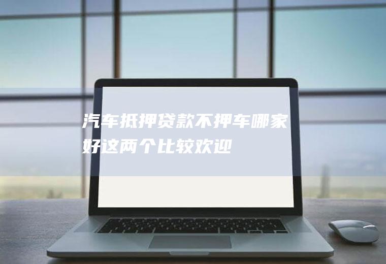 汽车抵押贷款不押车哪家好这两个比较欢迎！