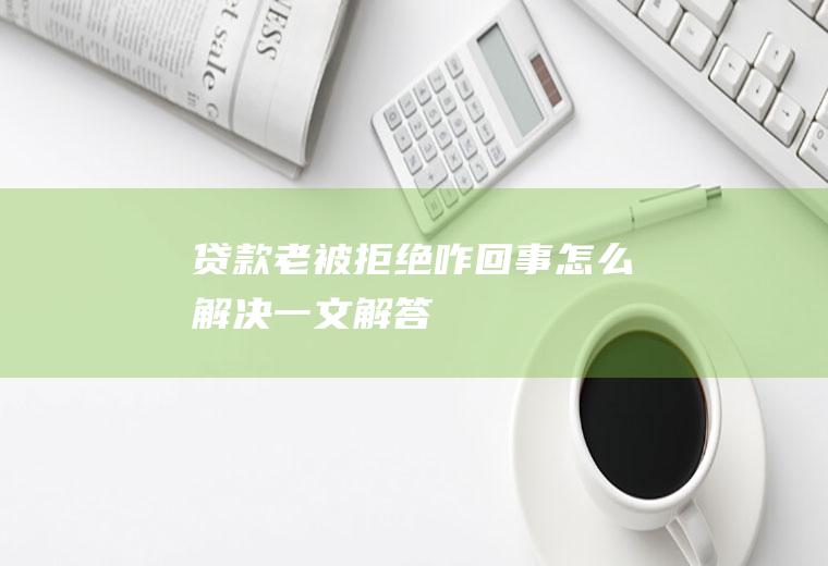 贷款老被拒绝咋回事怎么解决一文解答！