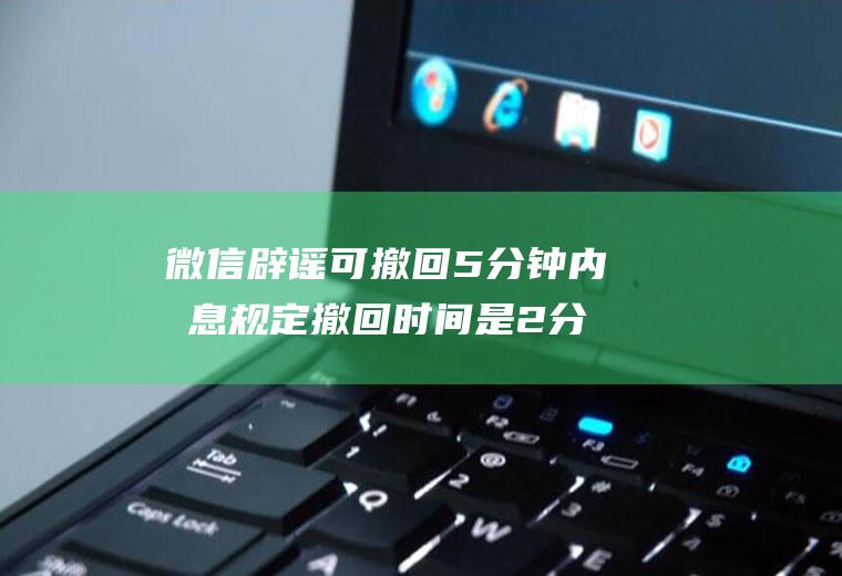 微信辟谣可撤回5分钟内消息规定撤回时间是2分钟