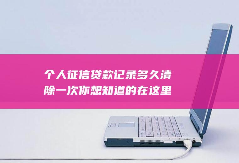 个人征信贷款记录多久清除一次你想知道的在这里！