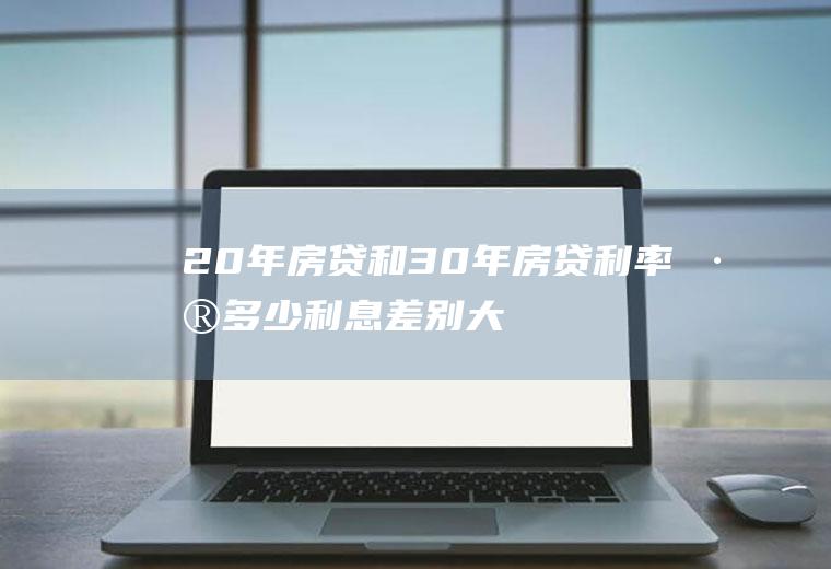 20年房贷和30年房贷利率差多少利息差别大！